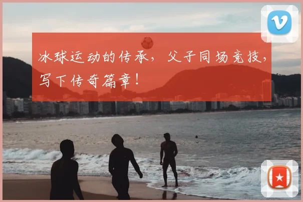 冰球运动的传承,父子同场竞技,写下传奇篇章!