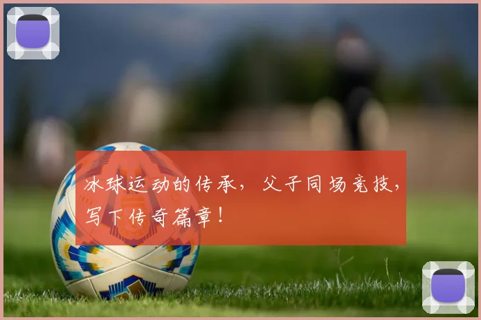 冰球运动的传承,父子同场竞技,写下传奇篇章!
