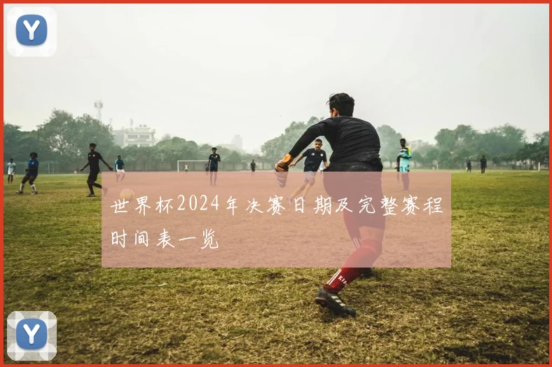 世界杯2024年决赛日期及完整赛程时间表一览