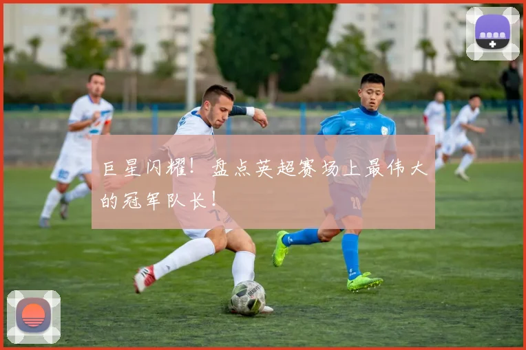巨星闪耀!盘点英超赛场上最伟大的冠军队长!